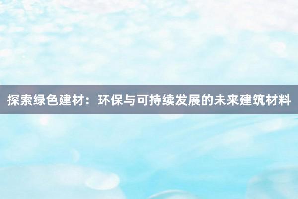 探索绿色建材：环保与可持续发展的未来建筑材料