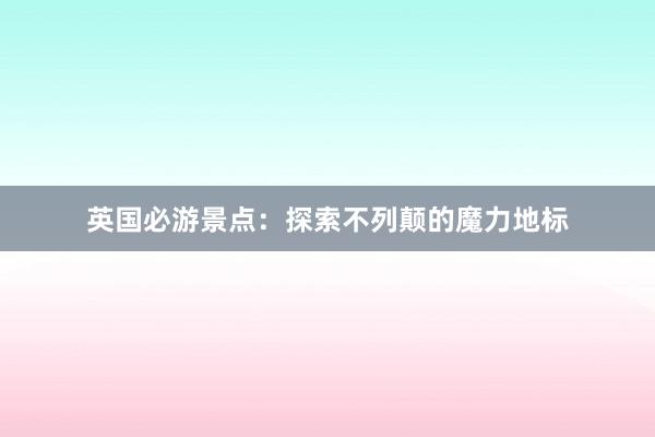 英国必游景点：探索不列颠的魔力地标